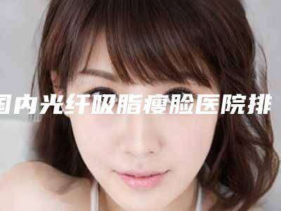 国内光纤吸脂瘦脸医院排行榜:光纤吸脂瘦脸医院这50家医院口碑和技术都在线