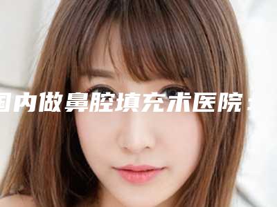 国内做鼻腔填充术医院:鼻腔填充术医院50强实力贴发布