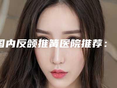 国内反颌推簧医院推荐:反颌推簧医院top50强强强比拼