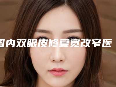国内双眼皮修复宽改窄医院哪家好:双眼皮修复宽改窄医院top50哪个可靠