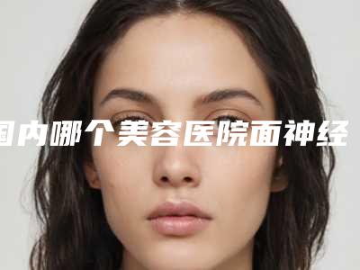 国内哪个美容医院面神经麻痹眼部好:面神经麻痹眼部医院50强敲定