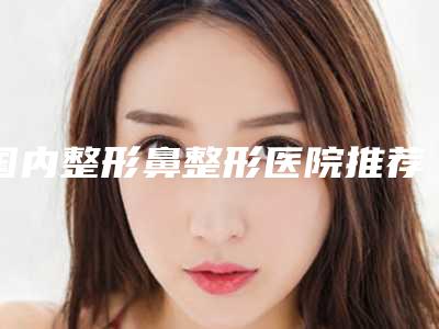 国内整形鼻整形医院推荐:整形鼻整形医院前50名权威名单公布