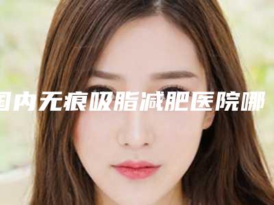 国内无痕吸脂减肥医院哪家好:无痕吸脂减肥医院前50强实时更新