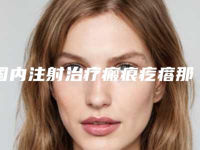 国内注射治疗瘢痕疙瘩那个整形医院比较好:注射治疗瘢痕疙瘩医院top50强哪家实力棒