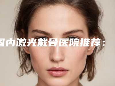 国内激光截骨医院推荐：激光截骨医院前50种草一览