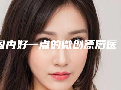 国内好一点的微创漂唇医院:微创漂唇医院50强专业推荐