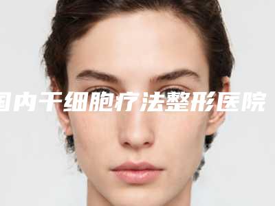国内干细胞疗法整形医院排名：干细胞疗法整形医院50强实力对抗