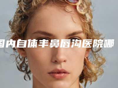 国内自体丰鼻唇沟医院哪家强:自体丰鼻唇沟医院前50佳精挑细选