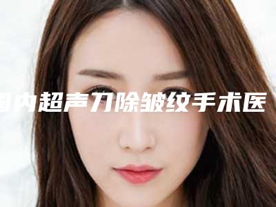 国内超声刀除皱纹手术医院哪家好：超声刀除皱纹手术医院top50跟踪发布