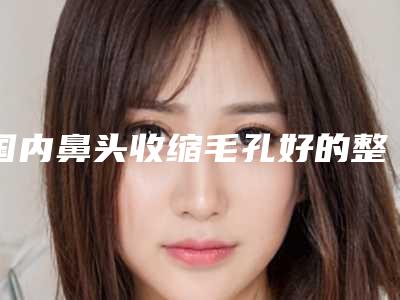 国内鼻头收缩毛孔好的整形医院：鼻头收缩毛孔医院前50名靠谱吗