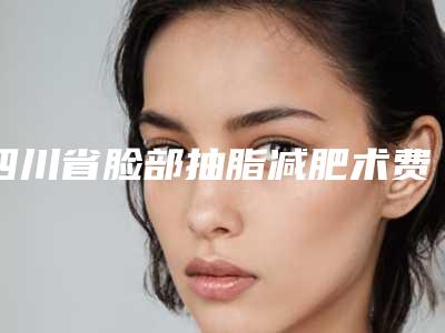 四川省脸部抽脂减肥术费用表明细大全-四川省脸部抽脂减肥术均价为18793元