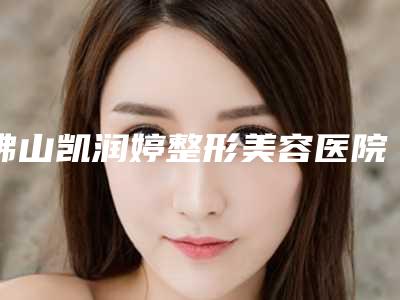 佛山凯润婷整形美容医院,佛山和本医疗美容门诊部top口碑在线