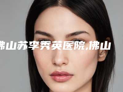 佛山苏李秀英医院,佛山东康整形美容你更看好哪一家