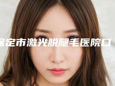 保定市激光脱腿毛医院口碑排名前十位名单揭开(保定市激光脱腿毛整形医院)