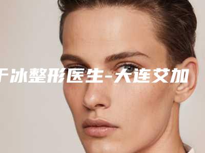 于冰整形医生-大连艾加艾整形美容门诊于冰医师资质正规又靠谱,值得托付