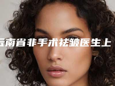 云南省非手术祛皱医生上榜名单前十位实力盘点-云南省非手术祛皱医生