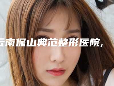 云南保山典范整形医院,保山恬媄医疗美容整形诊所哪家好一目了然