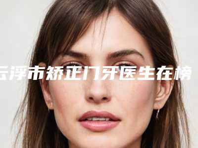 云浮市矫正门牙医生在榜名单前10位哪位更好-云浮市矫正门牙口腔医生
