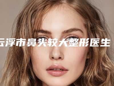云浮市鼻头较大整形医生排名前十位整合-云浮市吴以军整形医生