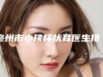 亳州市小孩杯状耳医生排行榜前十佳一键GET-亳州市小孩杯状耳整形医生