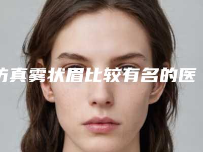 仿真雾状眉比较有名的医生抚州市-抚州市仿真雾状眉专家排名榜top10权威测评