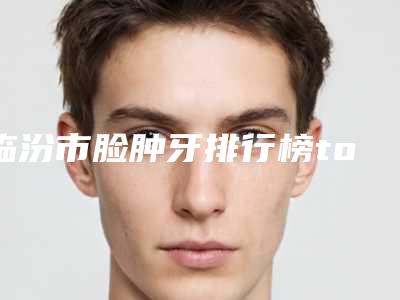 临汾市脸肿牙排行榜top10强挨个点评-临汾市脸肿牙口腔医生