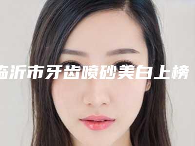 临沂市牙齿喷砂美白上榜名单top10靠谱名单公布-临沂市牙齿喷砂美白口腔医生