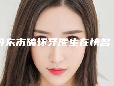 丹东市磕坏牙医生在榜名单前十名单整合-丹东市阚庆国口腔医生