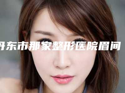 丹东市那家整形医院眉间川字纹好(丹东市眉间川字纹医院排行榜前十佳这些不容错过)