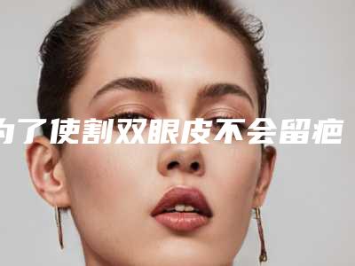 为了使割双眼皮不会留疤,有哪些术前准备呢(做双眼皮手术会留疤吗)