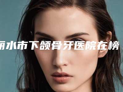 丽水市下颌骨牙医院在榜名单实力细数(丽水佳洁口腔口碑价目表出炉)