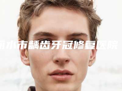 丽水市龋齿牙冠修复医院排名前10位能力对比（丽水市龋齿牙冠修复口腔医院圈内大拿）