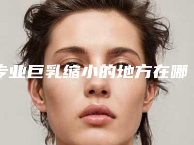 专业巨乳缩小的地方在哪!巨乳缩小术的方法可以改善乳房过大的现状吗？