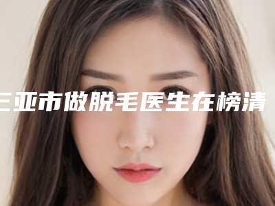 三亚市做脱毛医生在榜清单前十全是实力派-三亚市步荣发整形医生