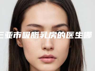 三亚市吸脂乳房的医生哪个技术牛(吉光凤医生是明星医生)