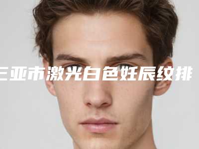 三亚市激光白色妊辰纹排名前八全新一览提醒(三亚市激光白色妊辰纹整形医院)