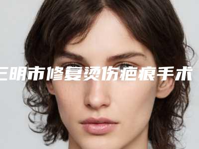 三明市修复烫伤疤痕手术医院在榜清单实力出圈,口碑优秀-三明研多萃医疗美容诊所实力优异