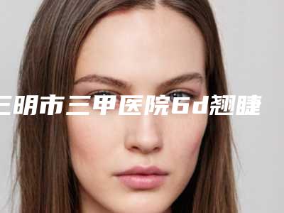 三明市三甲医院6d翘睫术双眼皮哪个医院好(宁化县总医院不吹不黑看一看)
