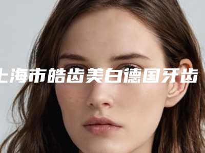 上海市皓齿美白德国牙齿美白技术多少钱-上海市皓齿美白德国牙齿美白技术医院排行前十名不要错过