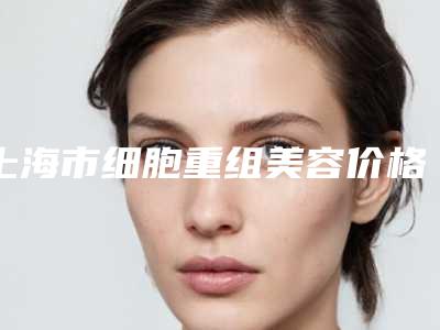 上海市细胞重组美容价格表展示_2025最新版一览-上海市细胞重组美容手术价格大致需要好多