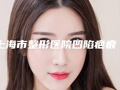 上海市整形医院凹陷疤痕淡化-上海市凹陷疤痕淡化医院上榜清单前十名比较正规