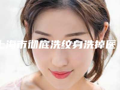 上海市彻底洗纹身洗掉医院排行前十强实力派代表(上海公立医生运营部提供更好的保障)