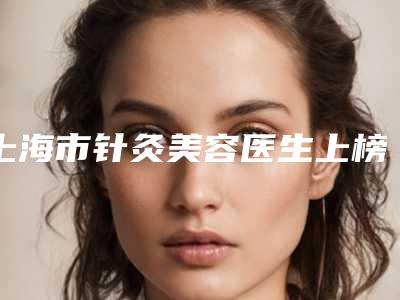 上海市针灸美容医生上榜名单十强口碑名单突出-上海市针灸美容整形医生