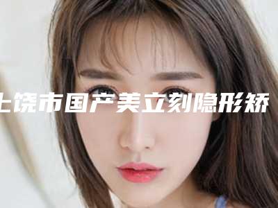 上饶市国产美立刻隐形矫正医院排名top10名单速看(上饶市国产美立刻隐形矫正口腔医院口碑炸裂)