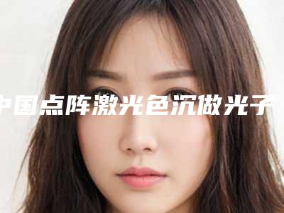 中国点阵激光色沉做光子嫩肤医院哪家强：点阵激光色沉做光子嫩肤医院前50名详细介绍