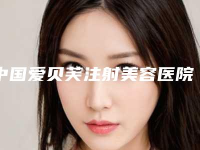 中国爱贝芙注射美容医院排名:爱贝芙注射美容医院前50名测评