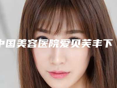 中国美容医院爱贝芙丰下巴:爱贝芙丰下巴医院50强对外公示