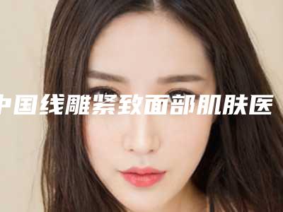 中国线雕紧致面部肌肤医院哪家好:线雕紧致面部肌肤医院前50名哪个医