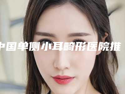中国单侧小耳畸形医院推荐：单侧小耳畸形医院50强口碑对比
