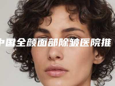 中国全颜面部除皱医院推荐:全颜面部除皱医院前50位口碑集合